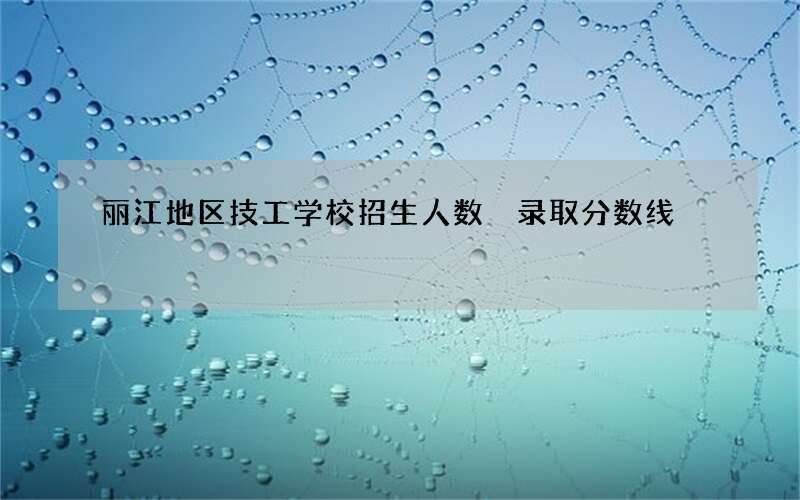 丽江地区技工学校招生人数 录取分数线